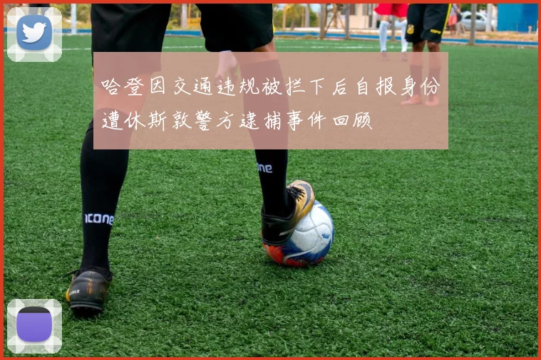 哈登因交通违规被拦下后自报身份遭休斯敦警方逮捕事件回顾