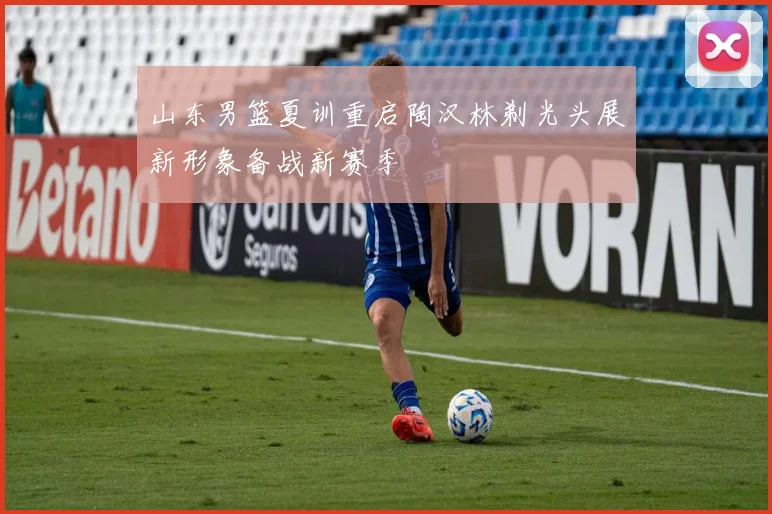 山东男篮夏训重启陶汉林剃光头展新形象备战新赛季