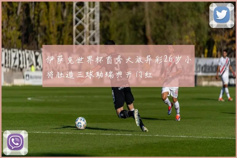 伊萨克世界杯首秀大放异彩26岁小将独造三球助瑞典开门红