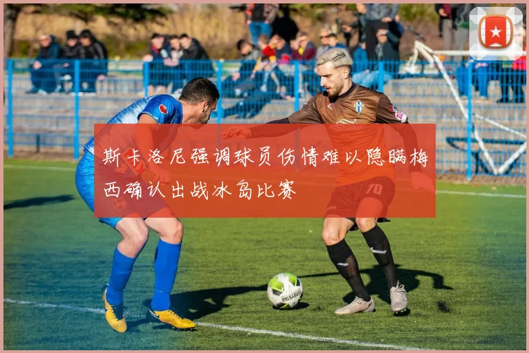 斯卡洛尼强调球员伤情难以隐瞒梅西确认出战冰岛比赛