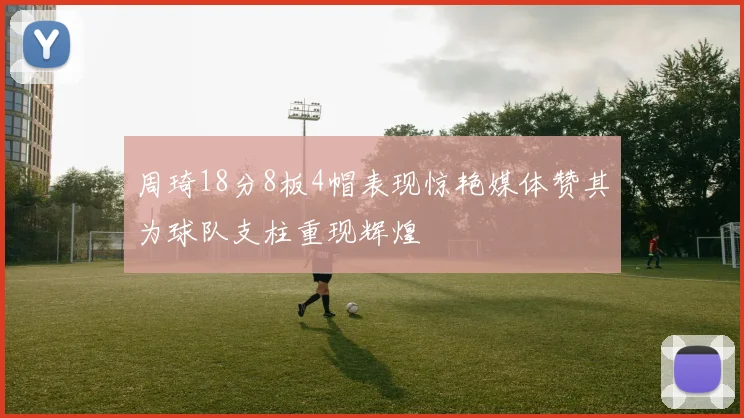 周琦18分8板4帽表现惊艳媒体赞其为球队支柱重现辉煌