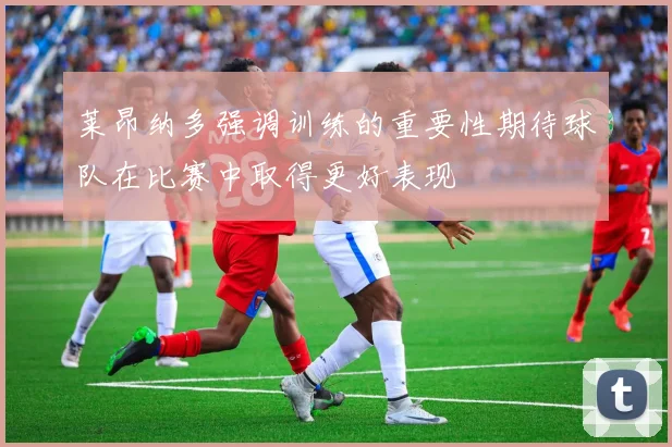 莱昂纳多强调训练的重要性期待球队在比赛中取得更好表现