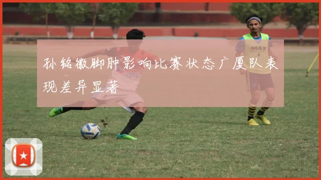 孙铭徽脚肿影响比赛状态广厦队表现差异显著