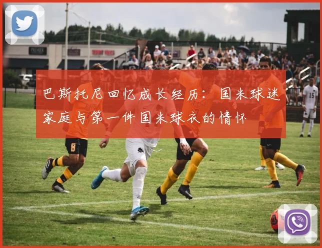 巴斯托尼回忆成长经历：国米球迷家庭与第一件国米球衣的情怀