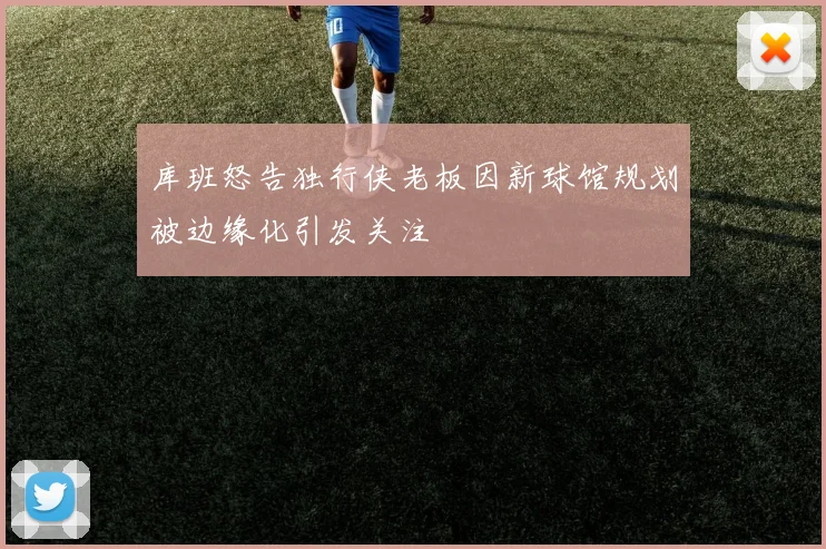 库班怒告独行侠老板因新球馆规划被边缘化引发关注