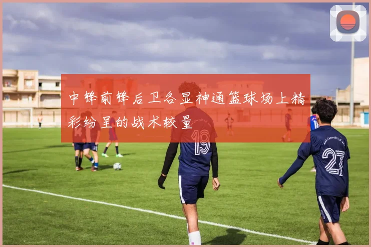 中锋前锋后卫各显神通篮球场上精彩纷呈的战术较量