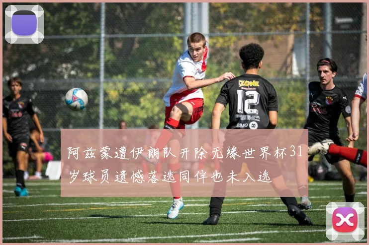 阿兹蒙遭伊朗队开除无缘世界杯31岁球员遗憾落选同伴也未入选