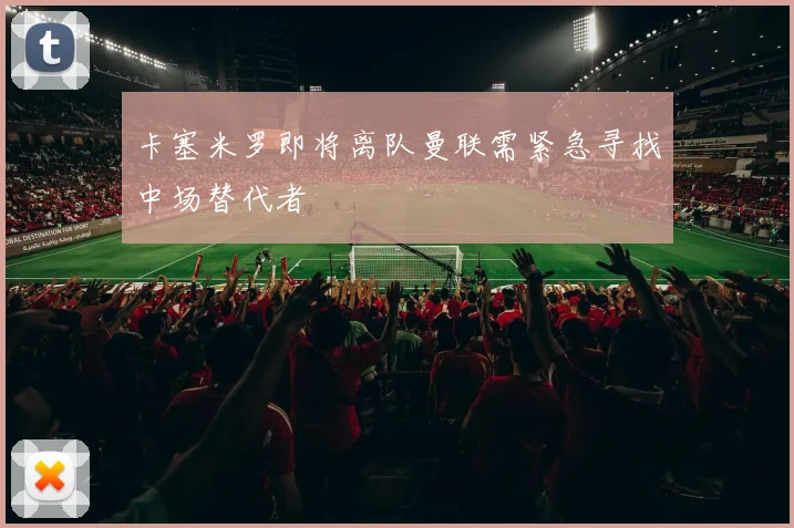 卡塞米罗即将离队曼联需紧急寻找中场替代者