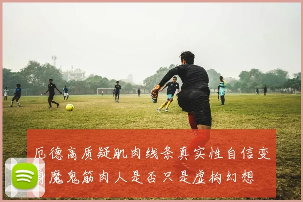厄德高质疑肌肉线条真实性自信变身魔鬼筋肉人是否只是虚构幻想