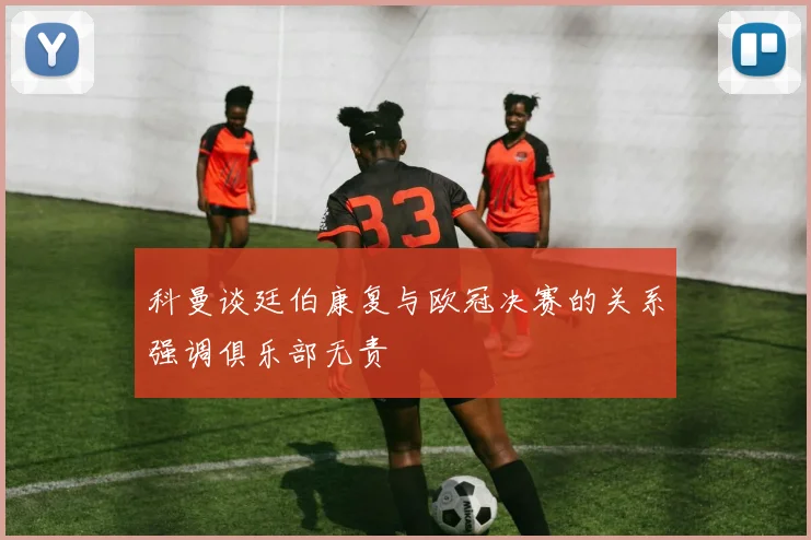 科曼谈廷伯康复与欧冠决赛的关系强调俱乐部无责