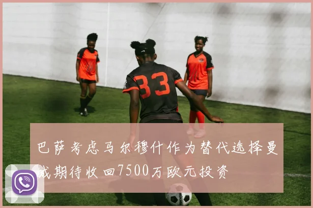 巴萨考虑马尔穆什作为替代选择曼城期待收回7500万欧元投资