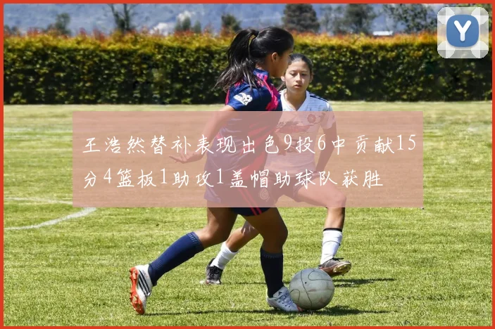 王浩然替补表现出色9投6中贡献15分4篮板1助攻1盖帽助球队获胜