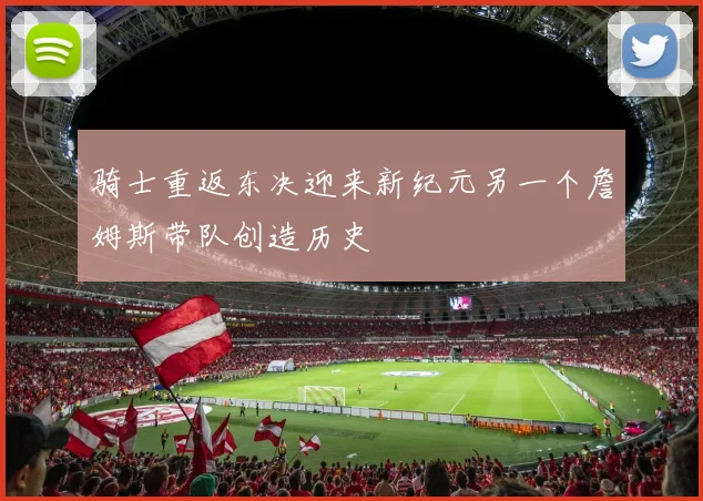 骑士重返东决迎来新纪元另一个詹姆斯带队创造历史