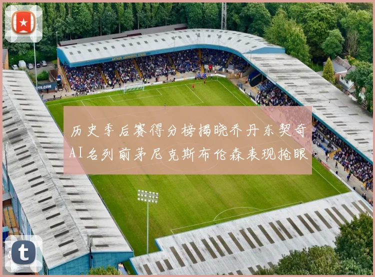 历史季后赛得分榜揭晓乔丹东契奇AI名列前茅尼克斯布伦森表现抢眼